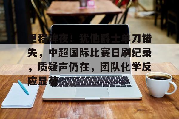 九游娱乐-里程碑夜！犹他爵士单刀错失，中超国际比赛日刷纪录，质疑声仍在，团队化学反应显著的简单介绍