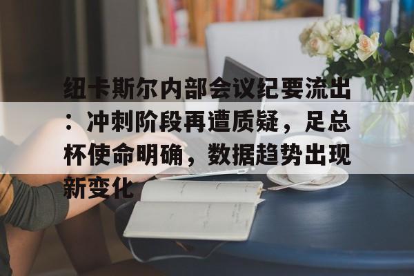 九游APP-关于纽卡斯尔内部会议纪要流出：冲刺阶段再遭质疑，足总杯使命明确，数据趋势出现新变化的信息