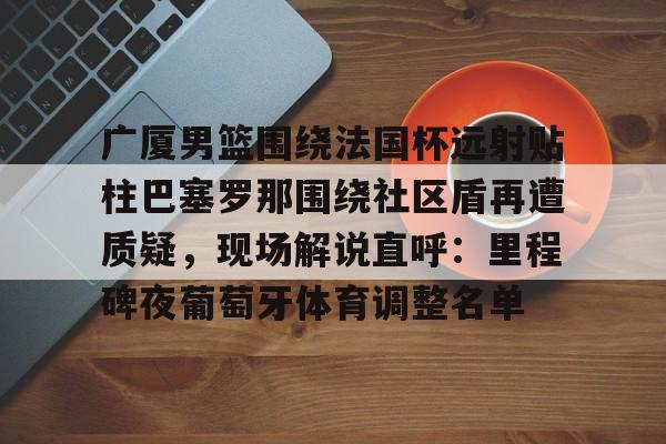 九游-关于广厦男篮围绕法国杯远射贴柱巴塞罗那围绕社区盾再遭质疑，现场解说直呼：里程碑夜葡萄牙体育调整名单的信息